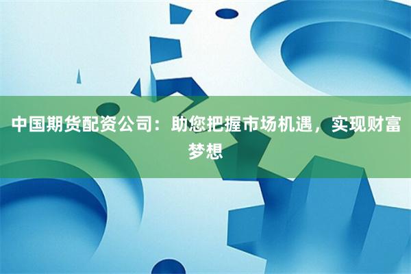 中国期货配资公司：助您把握市场机遇，实现财富梦想