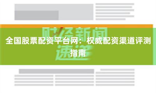 全国股票配资平台网：权威配资渠道评测指南