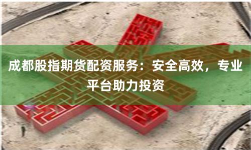 成都股指期货配资服务：安全高效，专业平台助力投资