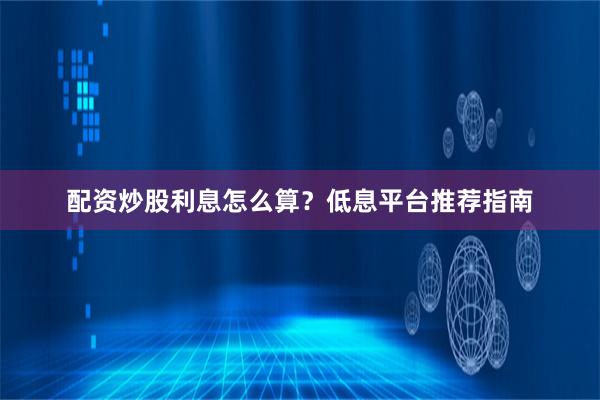 配资炒股利息怎么算？低息平台推荐指南
